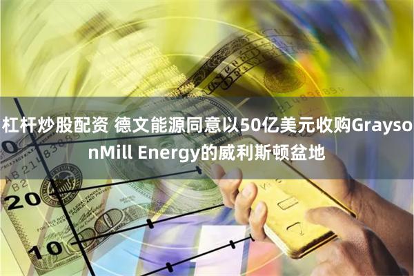 杠杆炒股配资 德文能源同意以50亿美元收购GraysonMill Energy的威利斯顿盆地