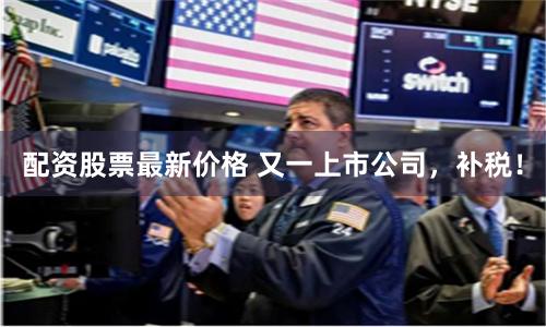 配资股票最新价格 又一上市公司，补税！